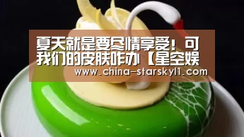 夏天就是要尽情享受!可我们的皮肤咋办【星空娱乐】(图2) 星空娱乐