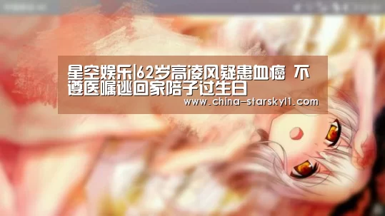 星空娱乐|62岁高凌风疑患血癌 不遵医嘱逃回家陪子过生日(图2) 星空娱乐